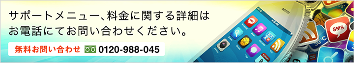 サポートメニュー、料金に関する詳細はお電話にてお問い合わせください。無料お問い合わせ：0120-988-045